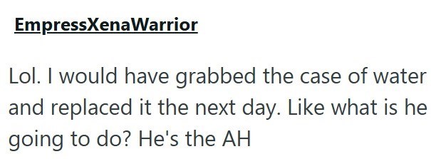 EmpressXenaWarrior Lol. I would have grabbed the case of water and replaced it the next day. Like what is he going to do? He's the AH
