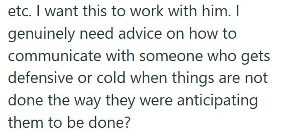 etc. I want this to work with him. I genuinely need advice on how to communicate with someone who gets defensive or cold when things are not done the way they were anticipating them to be done?