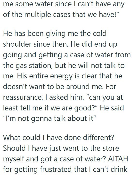 me some water since I can't have any of the multiple cases that we have!" He has been giving me the cold shoulder since then. He did end up going and getting a case of water from the gas station, but he will not talk to me. His entire energy is clear that he doesn't want to be around me. For reassurance, I asked him, "can you at least tell me if we are good?" He said "I'm not gonna talk about it" What could I have done different? Should I have just went to the store myself and got a case of wate