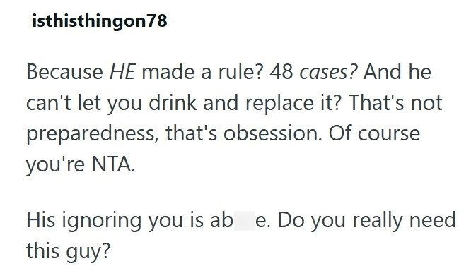 isthisthingon78 Because HE made a rule? 48 cases? And he can't let you drink and replace it? That's not preparedness, that's obsession. Of course you're NTA. His ignoring you is ab e. Do you really need this guy?