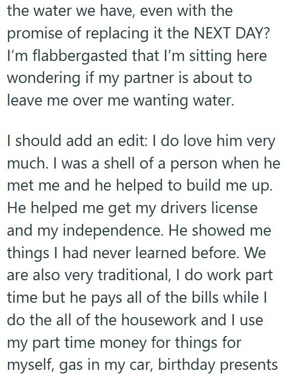 the water we have, even with the promise of replacing it the NEXT DAY? I'm flabbergasted that I'm sitting here wondering if my partner is about to leave me over me wanting water. I should add an edit: I do love him very much. I was a shell of a person when he met me and he helped to build me up. He helped me get my drivers license and my independence. He showed me things I had never learned before. We are also very traditional, I do work part time but he pays all of the bills while I do the all