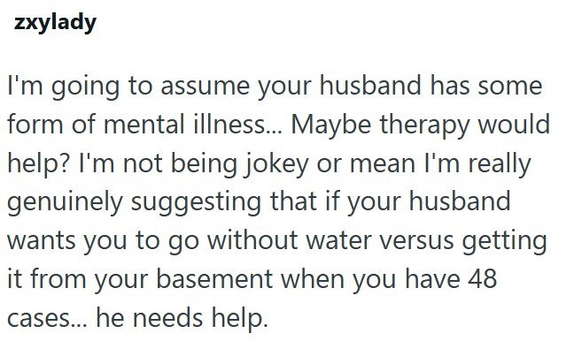 zxylady I'm going to assume your husband has some form of mental illness... Maybe therapy would help? I'm not being jokey or mean I'm really genuinely suggesting that if your husband wants you to go without water versus getting it from your basement when you have 48 cases... he needs help.
