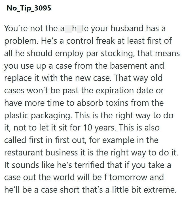 No_Tip_3095 You're not the ah_le your husband has a problem. He's a control freak at least first of all he should employ par stocking, that means you use up a case from the basement and replace it with the new case. That way old cases won't be past the expiration date or have more time to absorb toxins from the plastic packaging. This is the right way to do it, not to let it sit for 10 years. This is also called first in first out, for example in the restaurant business it is the right way to do