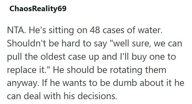 Chaos Reality69 NTA. He's sitting on 48 cases of water. Shouldn't be hard to say "well sure, we can pull the oldest case up and I'll buy one to replace it." He should be rotating them anyway. If he wants to be dumb about it he can deal with his decisions.