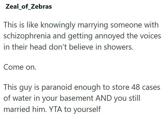 Zeal_of_Zebras This is like knowingly marrying someone with schizophrenia and getting annoyed the voices in their head don't believe in showers. Come on. This guy is paranoid enough to store 48 cases of water in your basement AND you still married him. YTA to yourself