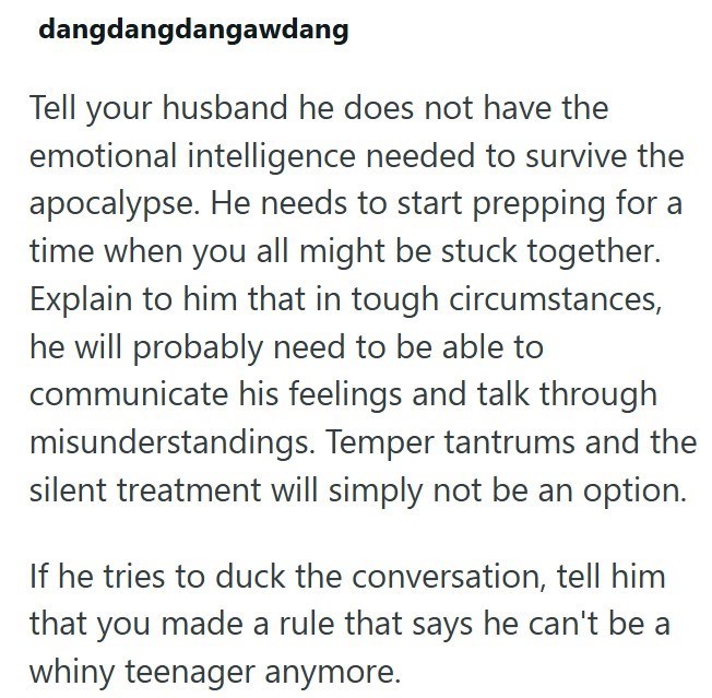 dangdangdangawdang Tell your husband he does not have the emotional intelligence needed to survive the apocalypse. He needs to start prepping for a time when you all might be stuck together. Explain to him that in tough circumstances, he will probably need to be able to communicate his feelings and talk through misunderstandings. Temper tantrums and the silent treatment will simply not be an option. If he tries to duck the conversation, tell him that you made a rule that says he can't be a whiny