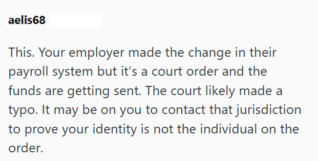 aelis68 This. Your employer made the change in their payroll system but it's a court order and the funds are getting sent. The court likely made a typo. It may be on you to contact that jurisdiction to prove your identity is not the individual on the order.