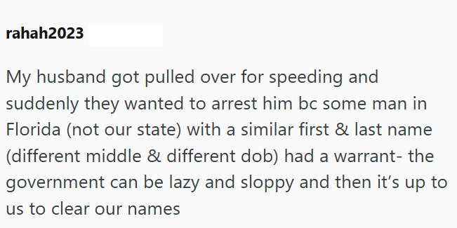 rahah2023 My husband got pulled over for speeding and suddenly they wanted to arrest him bc some man in Florida (not our state) with a similar first & last name (different middle & different dob) had a warrant- the government can be lazy and sloppy and then it's up to us to clear our names