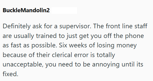 BuckleMandolin2 Definitely ask for a supervisor. The front line staff are usually trained to just get you off the phone as fast as possible. Six weeks of losing money because of their clerical error is totally unacceptable, you need to be annoying until its fixed.