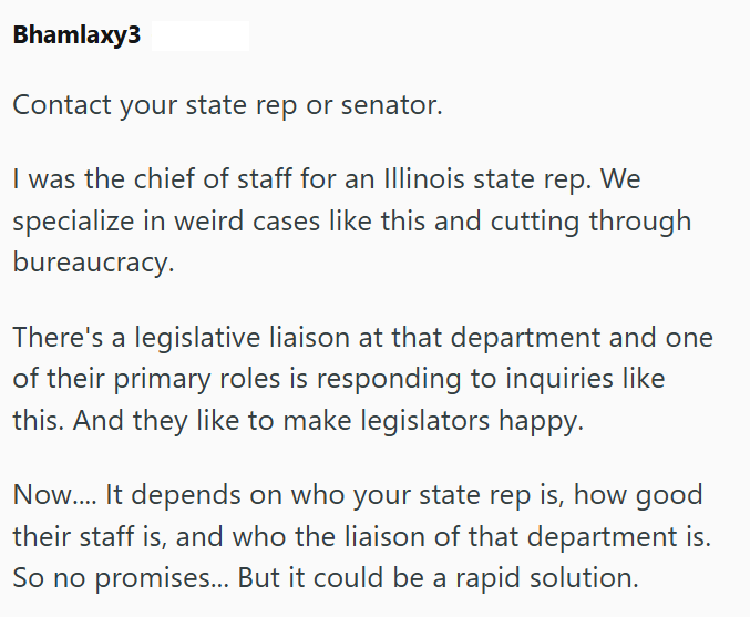 Bhamlaxy3 Contact your state rep or senator. I was the chief of staff for an Illinois state rep. We specialize in weird cases like this and cutting through bureaucracy. There's a legislative liaison at that department and one of their primary roles is responding to inquiries like this. And they like to make legislators happy. Now.... It depends on who your state rep is, how good their staff is, and who the liaison of that department is. So no promises... But it could be a rapid solution.