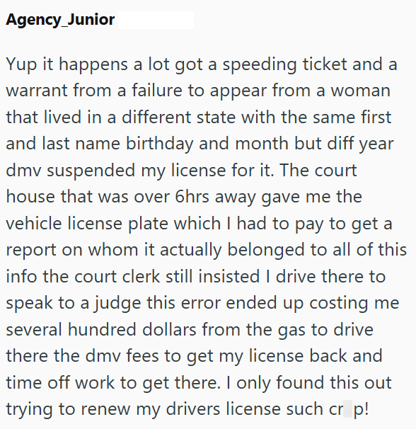 Agency_Junior Yup it happens a lot got a speeding ticket and a warrant from a failure to appear from a woman that lived in a different state with the same first and last name birthday and month but diff year dmv suspended my license for it. The court house that was over 6hrs away gave me the vehicle license plate which I had to pay to get a report on whom it actually belonged to all of this info the court clerk still insisted I drive there to speak to a judge this error ended up costing me sever