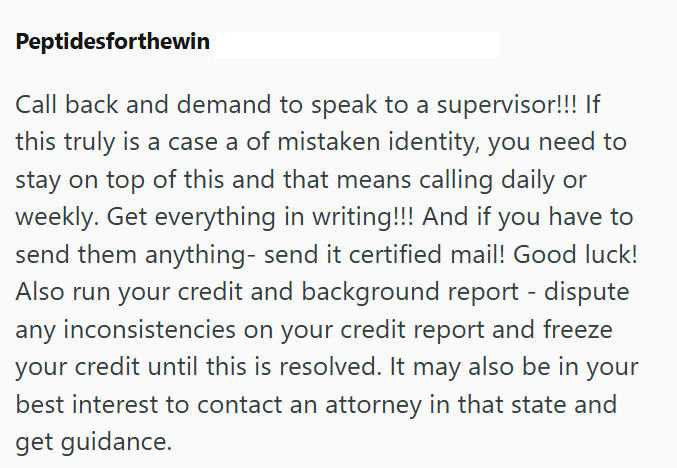 Peptidesforthewin Call back and demand to speak to a supervisor!!! If this truly is a case a of mistaken identity, you need to stay on top of this and that means calling daily or weekly. Get everything in writing!!! And if you have to send them anything- send it certified mail! Good luck! Also run your credit and background report - dispute any inconsistencies on your credit report and freeze your credit until this is resolved. It may also be in your best interest to contact an attorney in that