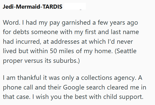 Jedi-Mermaid-TARDIS Word. I had my pay garnished a few years ago for debts someone with my first and last name had incurred, at addresses at which I'd never lived but within 50 miles of my home. (Seattle proper versus its suburbs.) I am thankful it was only a collections agency. A phone call and their Google search cleared me in that case. I wish you the best with child support.