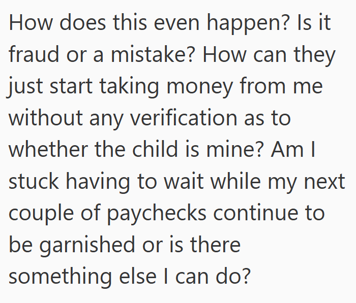 How does this even happen? Is it fraud or a mistake? How can they just start taking money from me without any verification as to whether the child is mine? Am I stuck having to wait while my next couple of paychecks continue to be garnished or is there something else I can do?