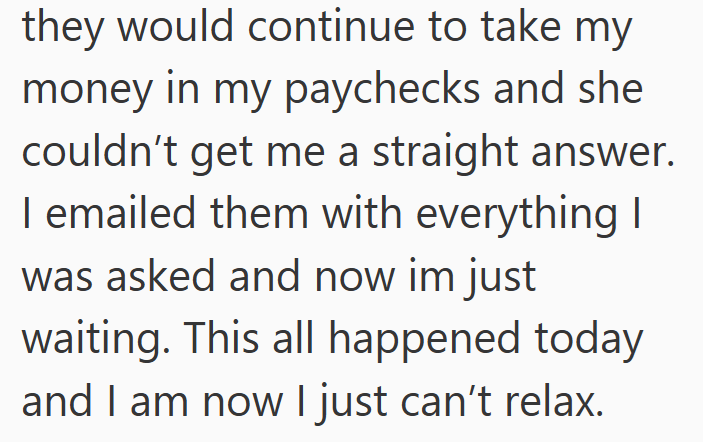 they would continue to take my money in my paychecks and she couldn't get me a straight answer. I emailed them with everything I was asked and now im just waiting. This all happened today and I am now I just can't relax.