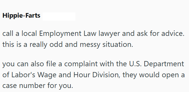 Hippie-Farts call a local Employment Law lawyer and ask for advice. this is a really odd and messy situation. you can also file a complaint with the U.S. Department of Labor's Wage and Hour Division, they would open a case number for you.