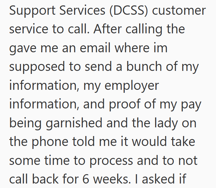 Support Services (DCSS) customer service to call. After calling the gave me an email where im supposed to send a bunch of my information, my employer information, and proof of my pay being garnished and the lady on the phone told me it would take some time to process and to not call back for 6 weeks. I asked if