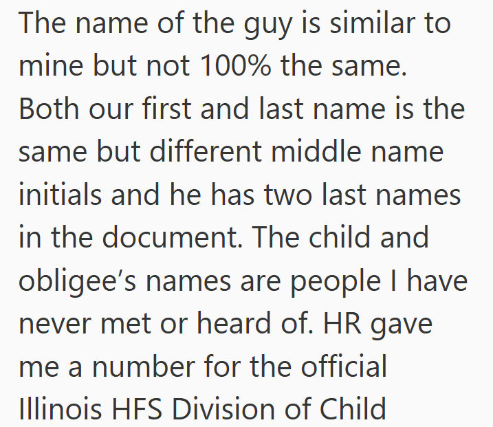 The name of the guy is similar to mine but not 100% the same. Both our first and last name is the same but different middle name initials and he has two last names in the document. The child and obligee's names are people I have never met or heard of. HR gave me a number for the official Illinois HFS Division of Child