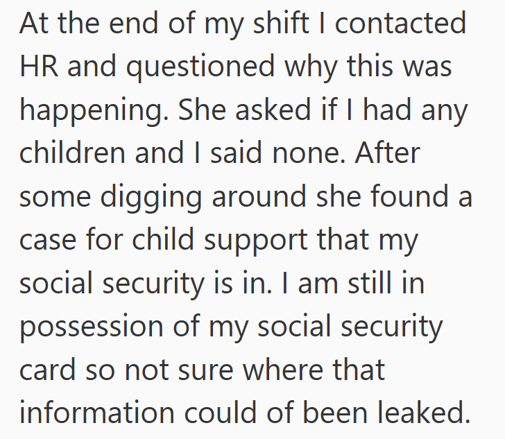 At the end of my shift I contacted HR and questioned why this was happening. She asked if I had any children and I said none. After some digging around she found a case for child support that my social security is in. I am still in possession of my social security card so not sure where that information could of been leaked.