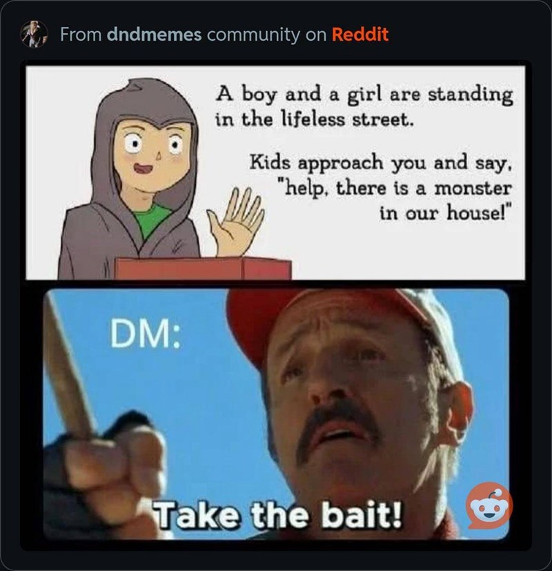 From dndmemes community on Reddit A boy and a girl are standing in the lifeless street. Kids approach you and say, "help, there is a monster in our house!" DM: Take the bait!