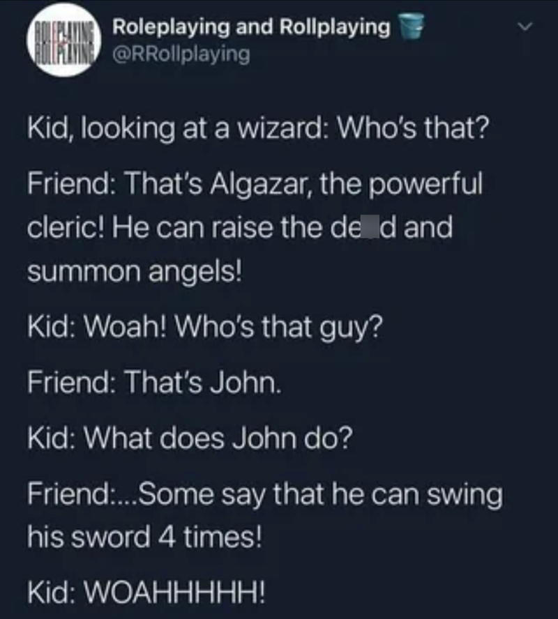 ROLEPLAYING Roleplaying and Rollplaying BOLLMATING @RRollplaying Kid, looking at a wizard: Who's that? Friend: That's Algazar, the powerful cleric! He can raise the deed and summon angels! Kid: Woah! Who's that guy? Friend: That's John. Kid: What does John do? Friend:...Some say that he can swing his sword 4 times! Kid: WOAHHHHH!
