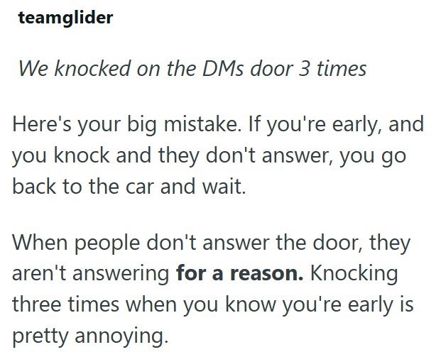 teamglider We knocked on the DMs door 3 times Here's your big mistake. If you're early, and you knock and they don't answer, you go back to the car and wait. When people don't answer the door, they aren't answering for a reason. Knocking three times when you know you're early is pretty annoying.