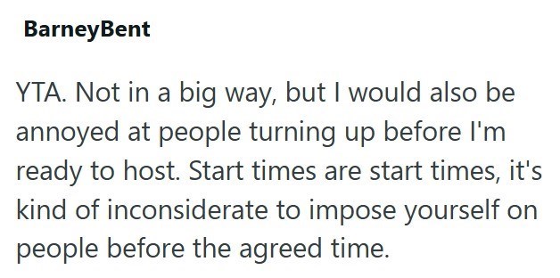 BarneyBent YTA. Not in a big way, but I would also be annoyed at people turning up before I'm ready to host. Start times are start times, it's kind of inconsiderate to impose yourself on people before the agreed time.