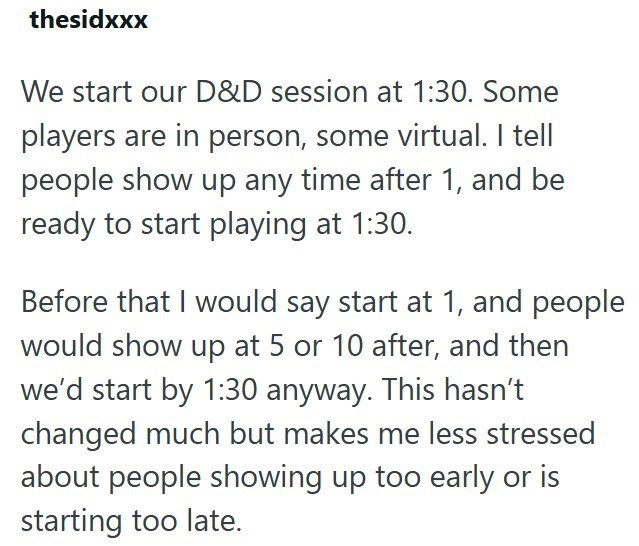 thesidxxx We start our D&D session at 1:30. Some players are in person, some virtual. I tell people show up any time after 1, and be ready to start playing at 1:30. Before that I would say start at 1, and people would show up at 5 or 10 after, and then we'd start by 1:30 anyway. This hasn't changed much but makes me less stressed about people showing up too early or is starting too late.