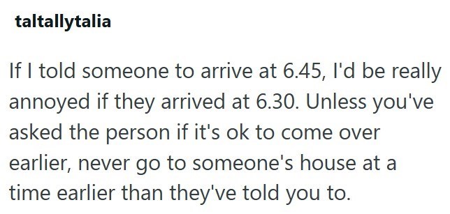 taltallytalia If I told someone to arrive at 6.45, I'd be really annoyed if they arrived at 6.30. Unless you've asked the person if it's ok to come over earlier, never go to someone's house at a time earlier than they've told you to.