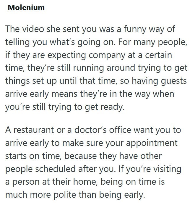 Molenium The video she sent you was a funny way of telling you what's going on. For many people, if they are expecting company at a certain time, they're still running around trying to get things set up until that time, so having guests arrive early means they're in the way when you're still trying to get ready. A restaurant or a doctor's office want you to arrive early to make sure your appointment starts on time, because they have other people scheduled after you. If you're visiting a person a