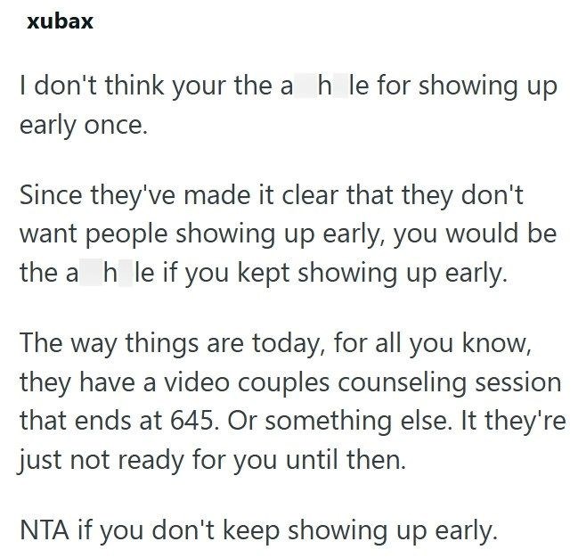xubax I don't think your the a h le for showing up early once. Since they've made it clear that they don't want people showing up early, you would be the ah le if you kept showing up early. The way things are today, for all you know, they have a video couples counseling session that ends at 645. Or something else. It they're just not ready for you until then. NTA if you don't keep showing up early.