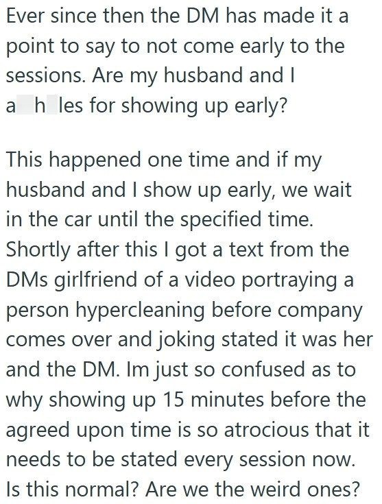 Ever since then the DM has made it a point to say to not come early to the sessions. Are my husband and I ah les for showing up early? This happened one time and if my husband and I show up early, we wait in the car until the specified time. Shortly after this I got a text from the DMs girlfriend of a video portraying a person hypercleaning before company comes over and joking stated it was her and the DM. Im just so confused as to why showing up 15 minutes before the agreed upon time is so atro
