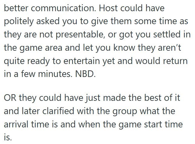 better communication. Host could have politely asked you to give them some time as they are not presentable, or got you settled in the game area and let you know they aren't quite ready to entertain yet and would return in a few minutes. NBD. OR they could have just made the best of it and later clarified with the group what the arrival time is and when the game start time is.
