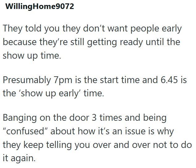 WillingHome9072 They told you they don't want people early because they're still getting ready until the show up time. Presumably 7pm is the start time and 6.45 is the 'show up early' time. Banging on the door 3 times and being "confused" about how it's an issue is why they keep telling you over and over not to do it again.