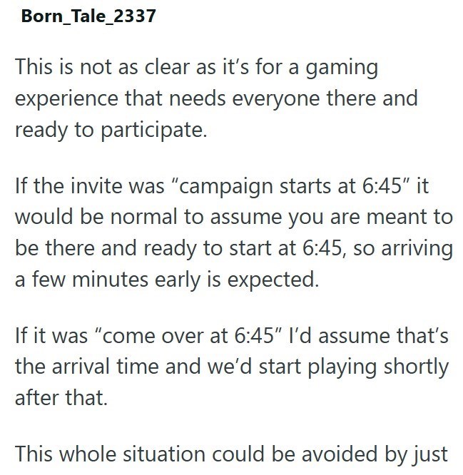 Born_Tale_2337 This is not as clear as it's for a gaming experience that needs everyone there and ready to participate. If the invite was "campaign starts at 6:45″ it would be normal to assume you are meant to be there and ready to start at 6:45, so arriving a few minutes early is expected. If it was "come over at 6:45" I'd assume that's the arrival time and we'd start playing shortly after that. This whole situation could be avoided by just