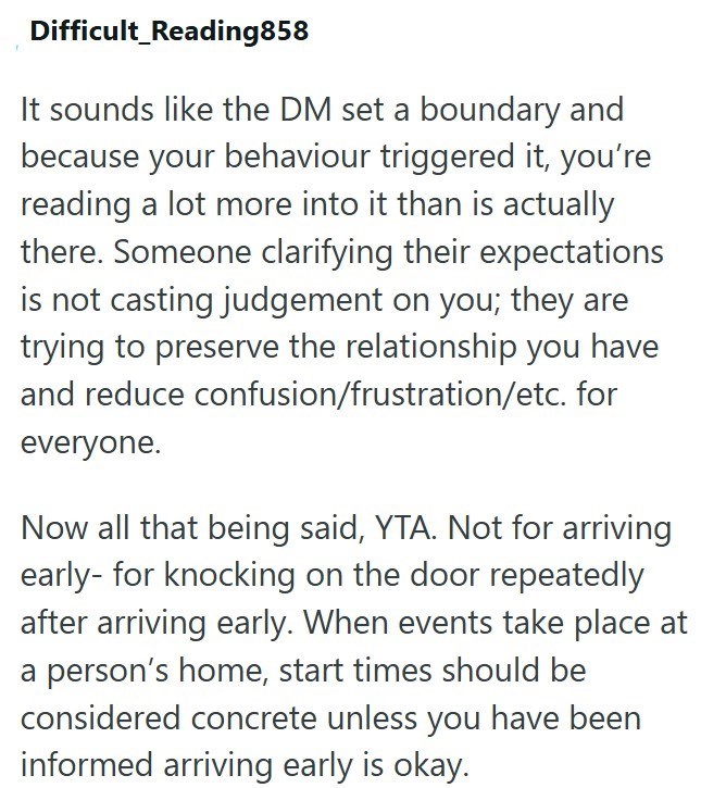 Difficult Reading858 It sounds like the DM set a boundary and because your behaviour triggered it, you're reading a lot more into it than is actually there. Someone clarifying their expectations is not casting judgement on you; they are trying to preserve the relationship you have and reduce confusion/frustration/etc. for everyone. Now all that being said, YTA. Not for arriving early- for knocking on the door repeatedly after arriving early. When events take place at a person's home, start times