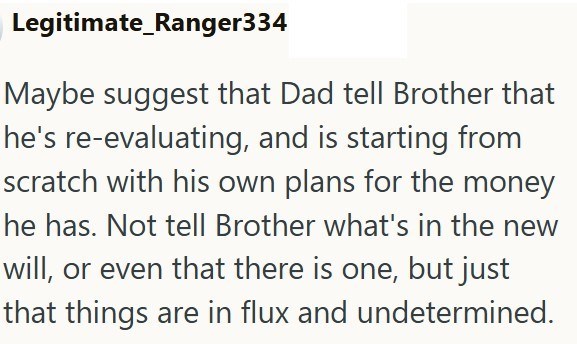 Legitimate_Ranger334 Maybe suggest that Dad tell Brother that he's re-evaluating, and is starting from scratch with his own plans for the money he has. Not tell Brother what's in the new will, or even that there is one, but just that things are in flux and undetermined.