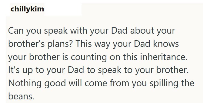 chillykim Can you speak with your Dad about your brother's plans? This way your Dad knows your brother is counting on this inheritance. It's up to your Dad to speak to your brother. Nothing good will come from you spilling the beans.