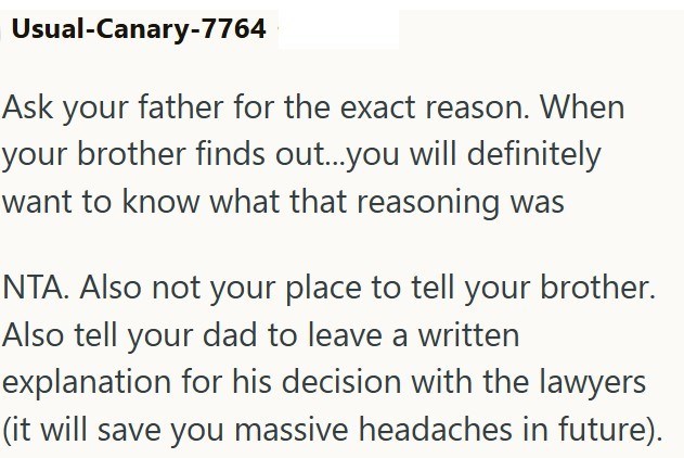 Usual-Canary-7764 Ask your father for the exact reason. When your brother finds out...you will definitely want to know what that reasoning was NTA. Also not your place to tell your brother. Also tell your dad to leave a written explanation for his decision with the lawyers (it will save you massive headaches in future).