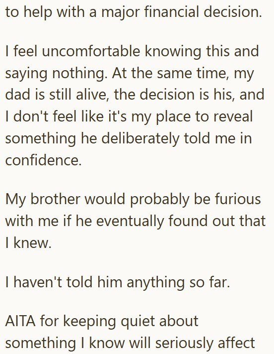 to help with a major financial decision. I feel uncomfortable knowing this and saying nothing. At the same time, my dad is still alive, the decision is his, and I don't feel like it's my place to reveal something he deliberately told me in confidence. My brother would probably be furious with me if he eventually found out that I knew. I haven't told him anything so far. AITA for keeping quiet about something I know will seriously affect