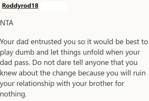 Roddyrod18 ΝΤΑ Your dad entrusted you so it would be best to play dumb and let things unfold when your dad pass. Do not dare tell anyone that you knew about the change because you will ruin your relationship with your brother for nothing.