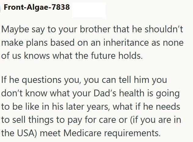 Front-Algae-7838 Maybe say to your brother that he shouldn't make plans based on an inheritance as none of us knows what the future holds. If he questions you, you can tell him you don't know what your Dad's health is going to be like in his later years, what if he needs to sell things to pay for care or (if you are in the USA) meet Medicare requirements.