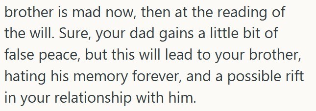 brother is mad now, then at the reading of the will. Sure, your dad gains a little bit of false peace, but this will lead to your brother, hating his memory forever, and a possible rift in your relationship with him.