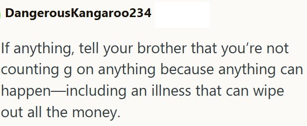 DangerousKangaroo234 If anything, tell your brother that you're not counting g on anything because anything can happen including an illness that can wipe out all the money.