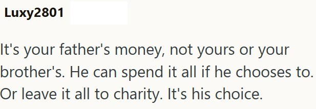 Luxy2801 It's your father's money, not yours or your brother's. He can spend it all if he chooses to. Or leave it all to charity. It's his choice.
