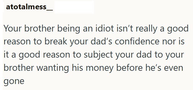 atotalmess Your brother being an idiot isn't really a good reason to break your dad's confidence nor is it a good reason to subject your dad to your brother wanting his money before he's even gone