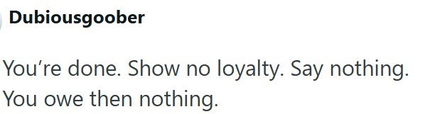 Dubiousgoober You're done. Show no loyalty. Say nothing. You owe then nothing.