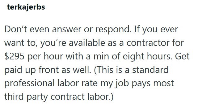 terkajerbs Don't even answer or respond. If you ever want to, you're available as a contractor for $295 per hour with a min of eight hours. Get paid up front as well. (This is a standard professional labor rate my job pays most third party contract labor.)