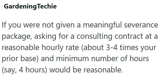 Gardening Techie If you were not given a meaningful severance package, asking for a consulting contract at a reasonable hourly rate (about 3-4 times your prior base) and minimum number of hours (say, 4 hours) would be reasonable.