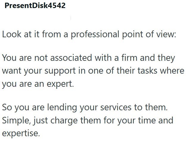 PresentDisk4542 Look at it from a professional point of view: You are not associated with a firm and they want your support in one of their tasks where you are an expert. So you are lending your services to them. Simple, just charge them for your time and expertise.